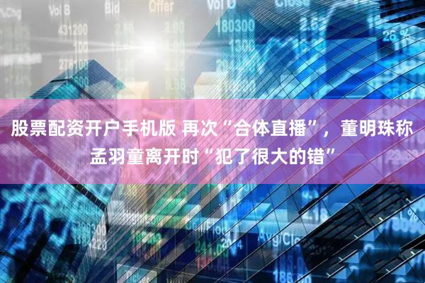股票配资开户手机版 再次“合体直播”，董明珠称孟羽童离开时“犯了很大的错”