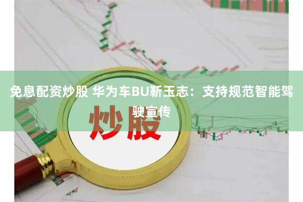 免息配资炒股 华为车BU靳玉志：支持规范智能驾驶宣传