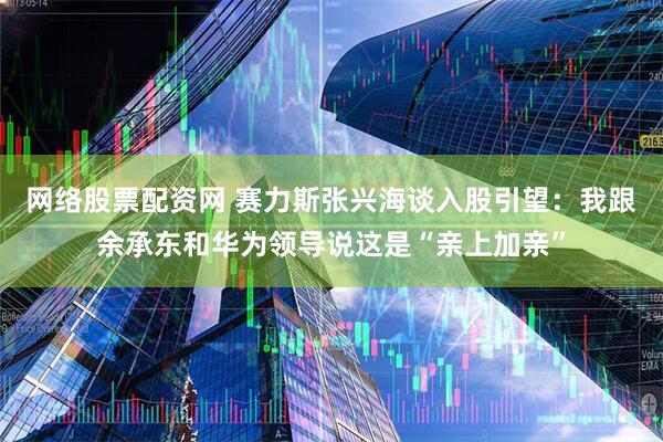网络股票配资网 赛力斯张兴海谈入股引望：我跟余承东和华为领导说这是“亲上加亲”