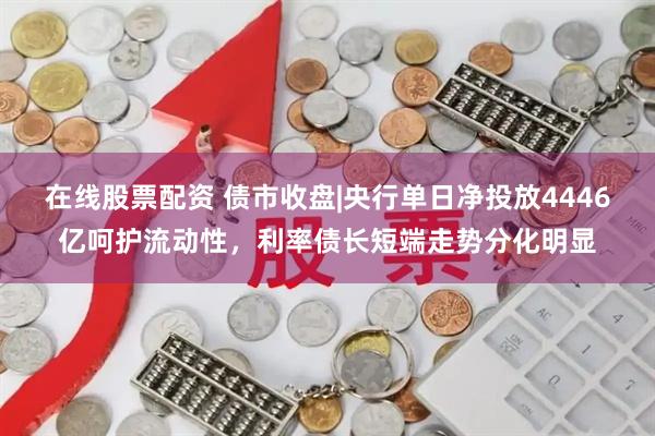 在线股票配资 债市收盘|央行单日净投放4446亿呵护流动性，利率债长短端走势分化明显