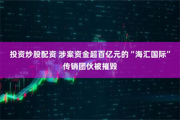 投资炒股配资 涉案资金超百亿元的“海汇国际”传销团伙被摧毁