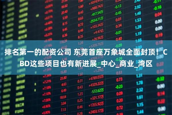 排名第一的配资公司 东莞首座万象城全面封顶！CBD这些项目也有新进展_中心_商业_湾区
