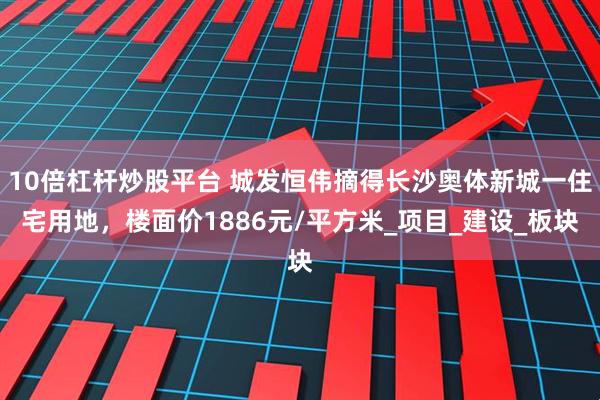 10倍杠杆炒股平台 城发恒伟摘得长沙奥体新城一住宅用地，楼面价1886元/平方米_项目_建设_板块