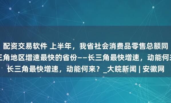 配资交易软件 上半年，我省社会消费品零售总额同比增长5.5%，是长三角地区增速最快的省份——长三角最快增速，动能何来？_大皖新闻 | 安徽网