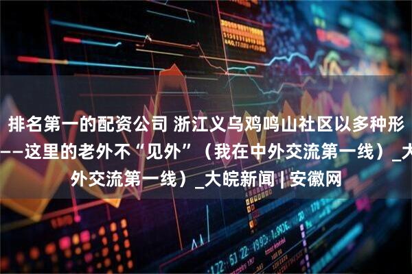 排名第一的配资公司 浙江义乌鸡鸣山社区以多种形式服务外籍居民——这里的老外不“见外”（我在中外交流第一线）_大皖新闻 | 安徽网