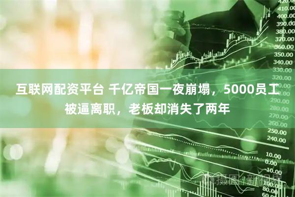 互联网配资平台 千亿帝国一夜崩塌，5000员工被逼离职，老板却消失了两年