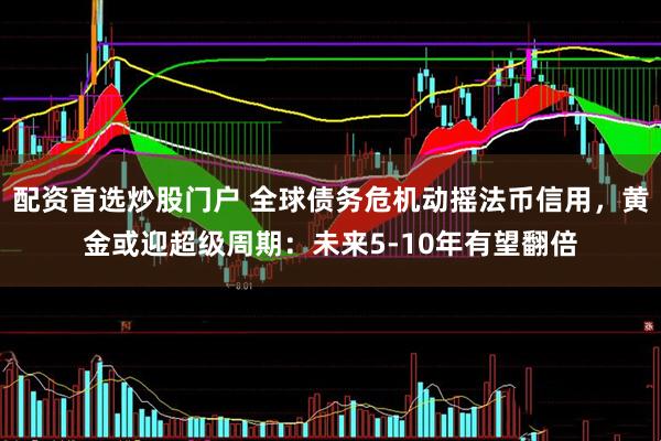 配资首选炒股门户 全球债务危机动摇法币信用，黄金或迎超级周期：未来5-10年有望翻倍