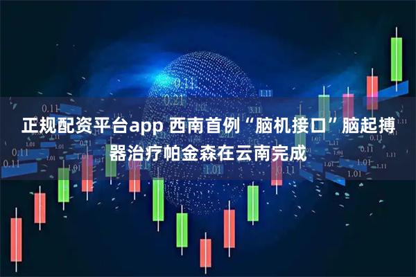 正规配资平台app 西南首例“脑机接口”脑起搏器治疗帕金森在云南完成